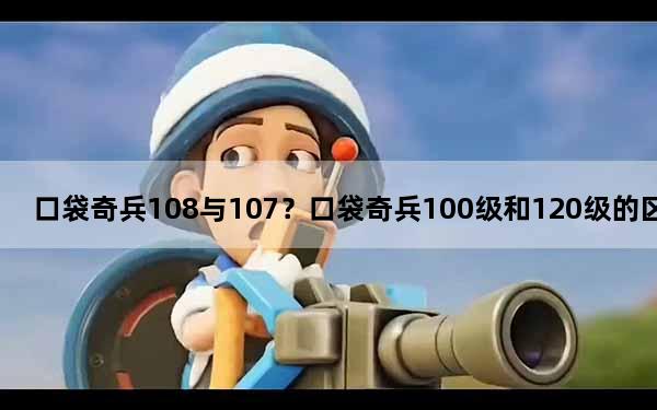 口袋奇兵108与107？口袋奇兵100级和120级的区别