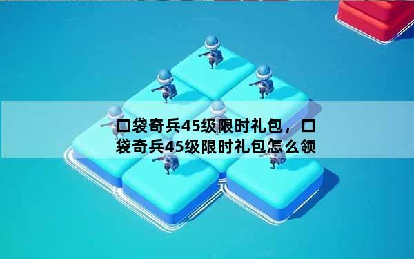 口袋奇兵45级限时礼包，口袋奇兵45级限时礼包怎么领