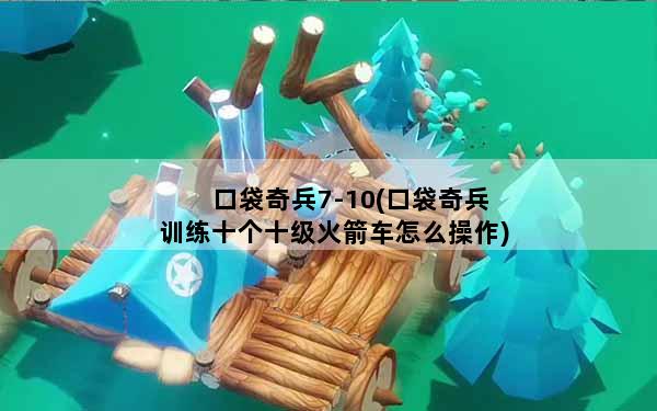 口袋奇兵7-10(口袋奇兵训练十个十级火箭车怎么操作)