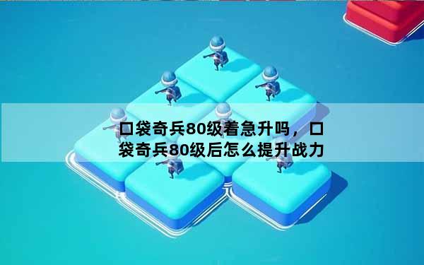 口袋奇兵80级着急升吗，口袋奇兵80级后怎么提升战力