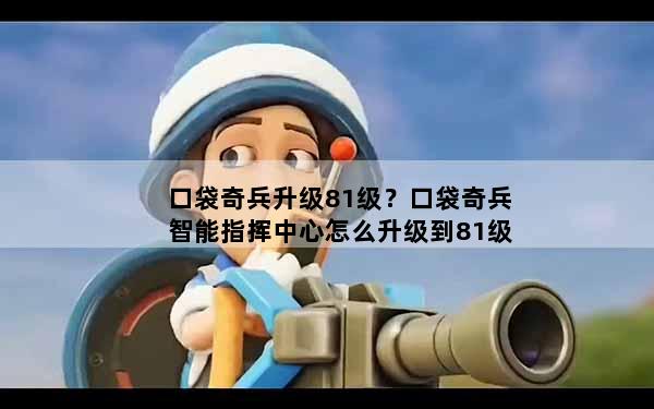 口袋奇兵升级81级？口袋奇兵智能指挥中心怎么升级到81级