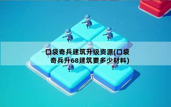 口袋奇兵建筑升级资源(口袋奇兵升68建筑要多少材料)