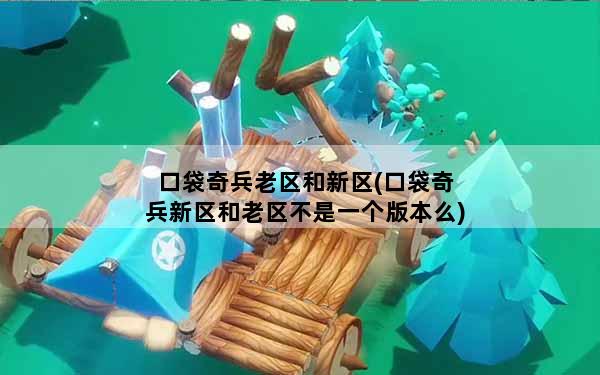 口袋奇兵老区和新区(口袋奇兵新区和老区不是一个版本么)